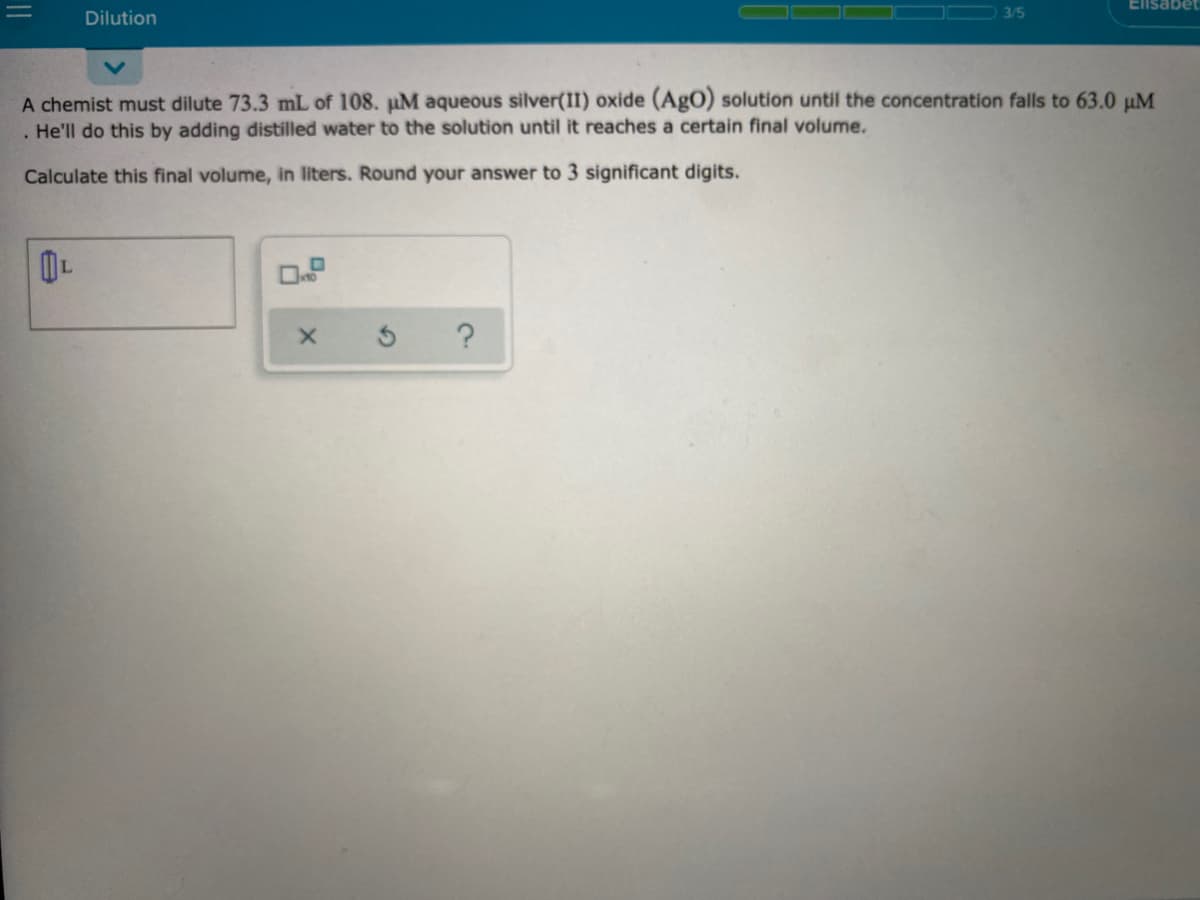 Elisabet
Dilution
3/5
A chemist must dilute 73.3 mL of 108. pM aqueous silver(II) oxide (AgO) solution until the concentration falls to 63.0 µM
He'll do this by adding distilled water to the solution until it reaches a certain final volume.
Calculate this final volume, in liters. Round your answer to 3 significant digits.
