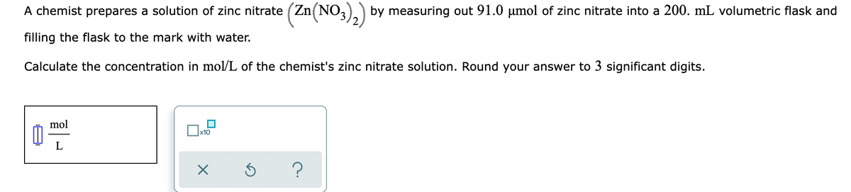 A chemist prepares a solution of zinc nitrate (Zn(NO,)) by measuring out 91.0 umol of zinc nitrate into a 200. mL volumetric flask and
filling the flask to the mark with water.
Calculate the concentration in mol/L of the chemist's zinc nitrate solution. Round your answer to 3 significant digits.
mol
x10
L
