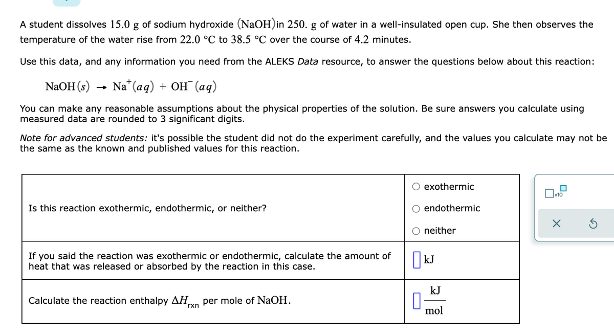 A student dissolves 15.0 g of sodium hydroxide (NaOH)in 250. g of water in a well-insulated open cup. She then observes the
temperature of the water rise from 22.0 °C to 38.5 °C over the course of 4.2 minutes.
Use this data, and any information you need from the ALEKS Data resource, to answer the questions below about this reaction:
NaOH (s)
Na" (aq) + OH (aq)
You can make any reasonable assumptions about the physical properties of the solution. Be sure answers you calculate using
measured data are rounded to 3 significant digits.
Note for advanced students: it's possible the student did not do the experiment carefully, and the values you calculate may not be
the same as the known and published values for this reaction.
exothermic
Is this reaction exothermic, endothermic, or neither?
endothermic
neither
If you said the reaction was exothermic or endothermic, calculate the amount of
heat that was released or absorbed by the reaction in this case.
| kJ
kJ
Calculate the reaction enthalpy AH,
rxn
per mole of NAOH.
mol

