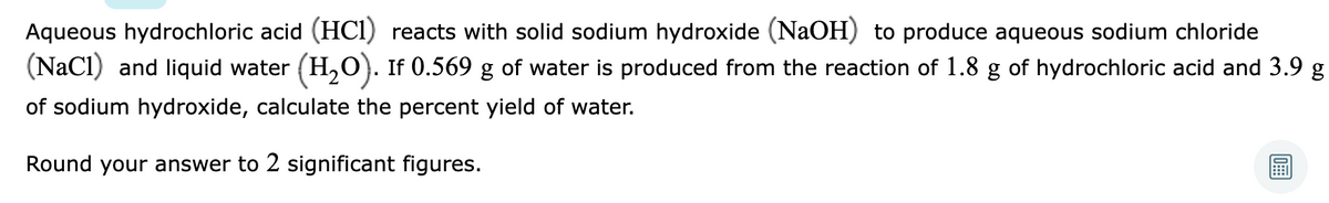 Aqueous hydrochloric acid (HCI) reacts with solid sodium hydroxide (NaOH) to produce aqueous sodium chloride
(NaCl) and liquid water (H,0). If 0.569 g of water is produced from the reaction of 1.8 g of hydrochloric acid and 3.9 g
of sodium hydroxide, calculate the percent yield of water.
Round your answer to 2 significant figures.

