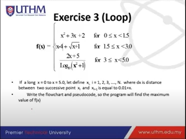 GUTHM
Exercise 3 (Loop)
x'+ 3x +2 for 0sx<1.5
f(x) = {x4+ Vx+1
for 1.5 sx <3.0
2X+5
for 3s x<5.0
Iog (*+1)
• If a long x= 0 to x = 5.0, let define x, i= 1, 2, 3, ., N. where dx is distance
between two successive point x, and x,. is equal to 0.01+x.
Write the flowchart and pseudocode, so the program will find the maximum
value of f(x)
Premier Thmical University
www.uthm.edu.my
