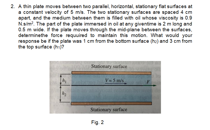 2. A thin plate moves between two parallel, horizontal, stationary flat surfaces at
a constant velocity of 5 m/s. The two stationary surfaces are spaced 4 cm
apart, and the medium between them is filled with oil whose viscosity is 0.9
N.s/m?. The part of the plate immersed in oil at any giventime is 2 m long and
0.5 m wide. If the plate moves through the mid-plane between the surfaces,
determinethe force requuired to maintain this motion. What would your
response be if the plate was 1 cm from the bottom surface (h2) and 3 cm from
the top surface (h1)?
0M Stationary surface
h1
V= 5 m/s
Foi
obta
h2
de
1074
Stationary surface
Fig. 2
