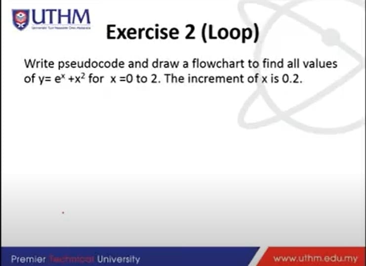 GUTHM
Exercise 2 (Loop)
Write pseudocode and draw a flowchart to find all values
of y= e* +x? for x =0 to 2. The increment of x is 0.2.
Premier Tamtoal University
www.uthm.edumy
