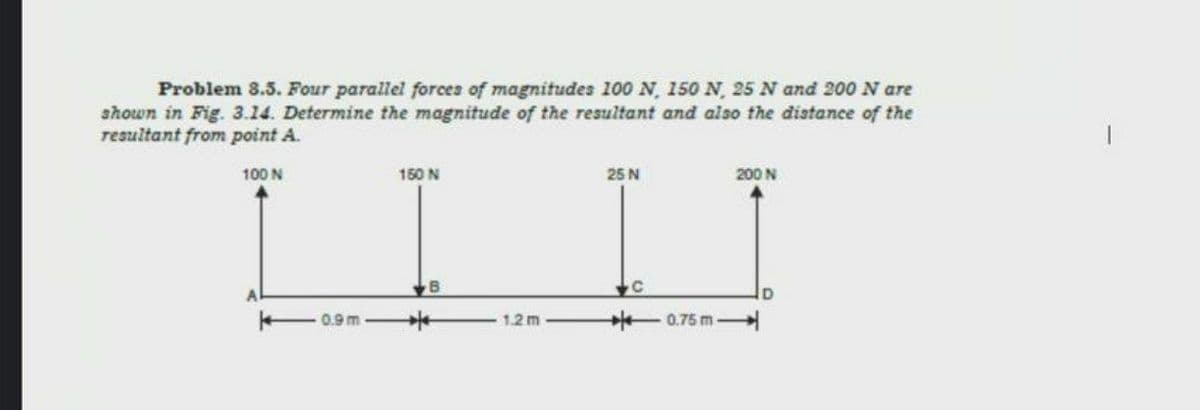 Problem 8.5. Four parallel forcea of magnitudes 100 N, 150 N, 25 N and 200 N are
shown in Fig. 3.14. Determine the magnitude of the resultant and also the distance of the
resultant from point A.
100 N
150 N
25 N
200 N
0.9m
1.2 m
0.75 m
