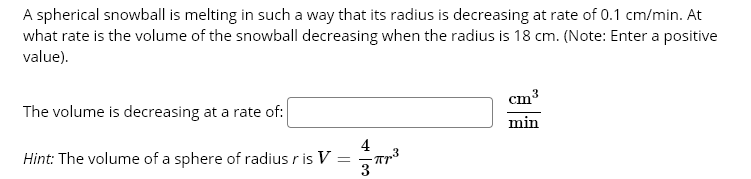 A spherical snowball is melting in such a way that its radius is decreasing at rate of 0.1 cm/min. At
what rate is the volume of the snowball decreasing when the radius is 18 cm. (Note: Enter a positive
value).
cm
The volume is decreasing at a rate of:
min
4
Hint: The volume of a sphere of radius r is V =
3
