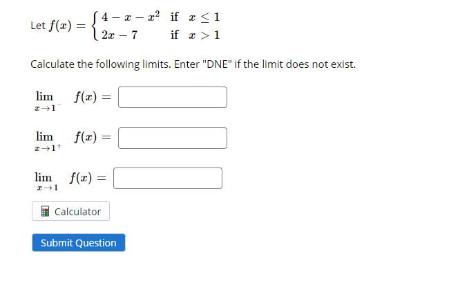( 4 - x – x2 if a <1
if a >1
Let f(x) = | 2x – 7
Calculate the following limits. Enter "DNE" if the limit does not exist.
lim
f(x) =
lim
f(x) =
lim
f(x) =
Calculator
Submit Question
