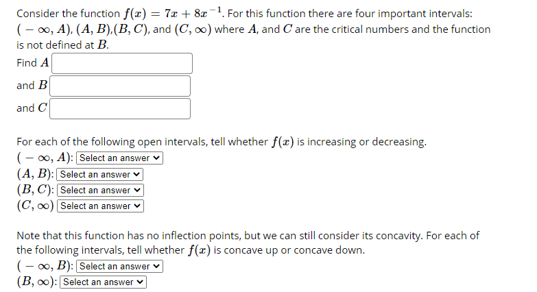 Consider the function f(x) = 7x + 8x-1. For this function there are four important intervals:
(- 00, A), (A, B),(B, C), and (C, o) where A, and C are the critical numbers and the function
is not defined at B.
Find A
and B
and C
For each of the following open intervals, tell whether f(x) is increasing or decreasing.
(- 00, A): Select an answer v
(A, B): Select an answer
(B, C): Select an answer
(C, 0) Select an answer
Note that this function has no inflection points, but we can still consider its concavity. For each of
the following intervals, tell whether f(x) is concave up or concave down.
(- 00, B): Select an answer v
(B, o0): Select an answer
