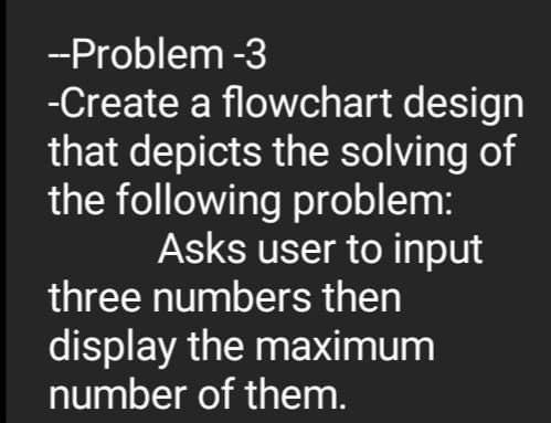 --Problem -3
-Create a flowchart design
that depicts the solving of
the following problem:
Asks user to input
three numbers then
display the maximum
number of them.