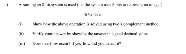 c)
Assuming an 8-bit system is used (i.e. the system uses 8 bits to represent an integer):
(i)
(ii)
(iii)
-6710-6710
Show how the above operation is solved using two's complement method.
Verify your answer by showing the answer in signed decimal value.
Does overflow occur? If yes, how did you detect it?