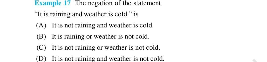 Example 17 The negation of the statement
"It is raining and weather is cold." is
(A) It is not raining and weather is cold.
(B) It is raining or weather is not cold.
(C) It is not raining or weather is not cold.
(D) It is not raining and weather is not cold.