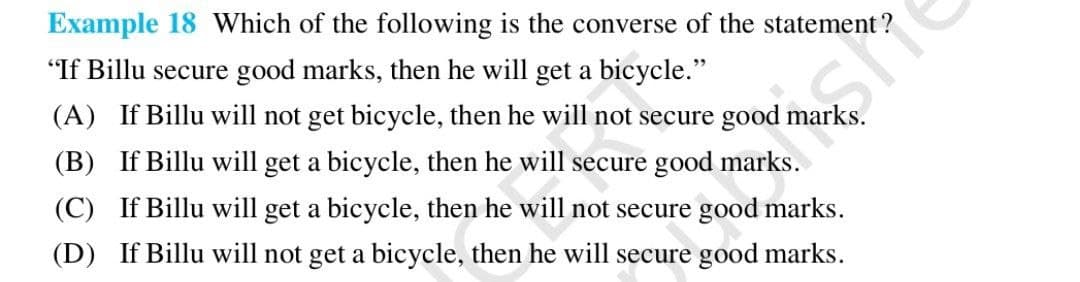 Example 18 Which of the following is the converse of the statement?
"If Billu secure good marks, then he will get a bicycle."
(A) If Billu will not get bicycle, then he will not secure good mar
(B) If Billu will get a bicycle, then he will secure good marke
(C) If Billu will get a bicycle, then he will not secure good marks.
(D) If Billu will not get a bicycle, then he will secure good marks.
