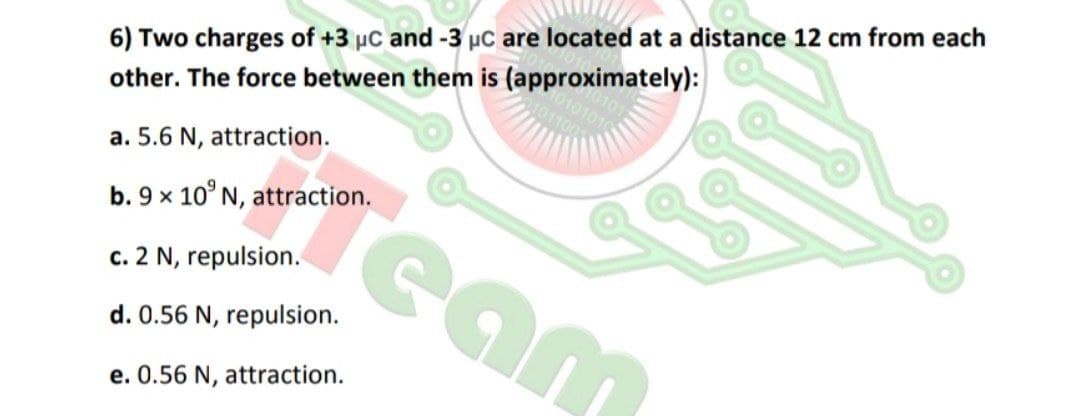 6) Two charges of +3 µc and -3 µc are located at a distance 12 cm from each
other. The force between them is (approximately):
a. 5.6 N, attraction.
Team
b. 9 x 10° N, attraction.
c. 2 N, repulsion.
d. 0.56 N, repulsion.
e. 0.56 N, attraction.
