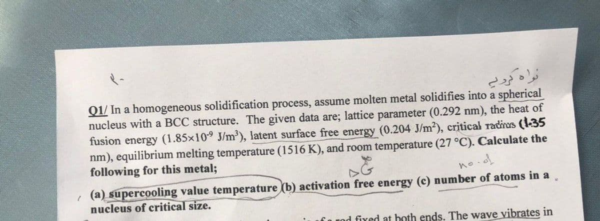 نواه لږنے
Q1/ In a homogeneous solidification process, assume molten metal solidifies into a spherical
nucleus with a BCC structure. The given data are; lattice parameter (0.292 nm), the heat of
fusion energy (1.85x109 J/m2), latent surface free energy (0.204 J/m2), critical radirus (1-35
nm), equilibrium melting temperature (1516 K), and room temperature (27 °C). Calculate the
following for this metal;
no.ol
(a) supercooling value temperature (b) activation free energy (c) number of atoms in a
nucleus of critical size.
fo nod fixed at both ends. The wave vibrates in
