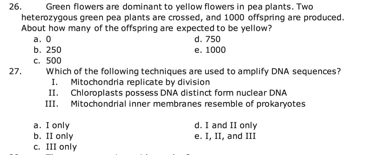 26.
Green flowers are dominant to yellow flowers in pea plants. Two
heterozygous green pea plants are crossed, and 1000 offspring are produced.
About how many of the offspring are expected to be yellow?
а. О
b. 250
d. 750
е. 1000
С. 500
Which of the following techniques are used to amplify DNA sequences?
27.
Mitochondria replicate by division
Chloroplasts possess DNA distinct form nuclear DNA
Mitochondrial inner membranes resemble of prokaryotes
I.
II.
III.
d. I and II only
а. I only
b. II only
c. III only
e. I, II, and III
