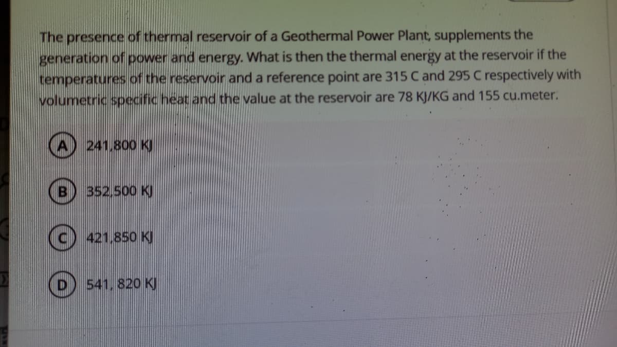 The presence of thermal reservoir of a Geothermal Power Plant, supplements the
generation of power and energy. What is then the thermal energy at the reservoir if the
temperatures of the reservoir and a reference point are 315 C and 295 C respectively with
volumetric specific heat and the value at the reservoir are 78 KJ/KG and 155 cu.meter.
241.800 KJ
352.500 K)
421.850 KJ
541, 820 KJ
