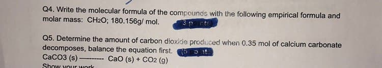 Q4. Write the molecular formula of the compounds with the following empirical formula and
molar mass: CH2O; 180.156g/mol.
3 points)
Q5. Determine the amount of carbon dioxide produced when 0.35 mol of calcium carbonate
decomposes, balance the equation first. 5 t
CaO (s) + CO2 (g)
CaCO3 (s)
Show your work
—