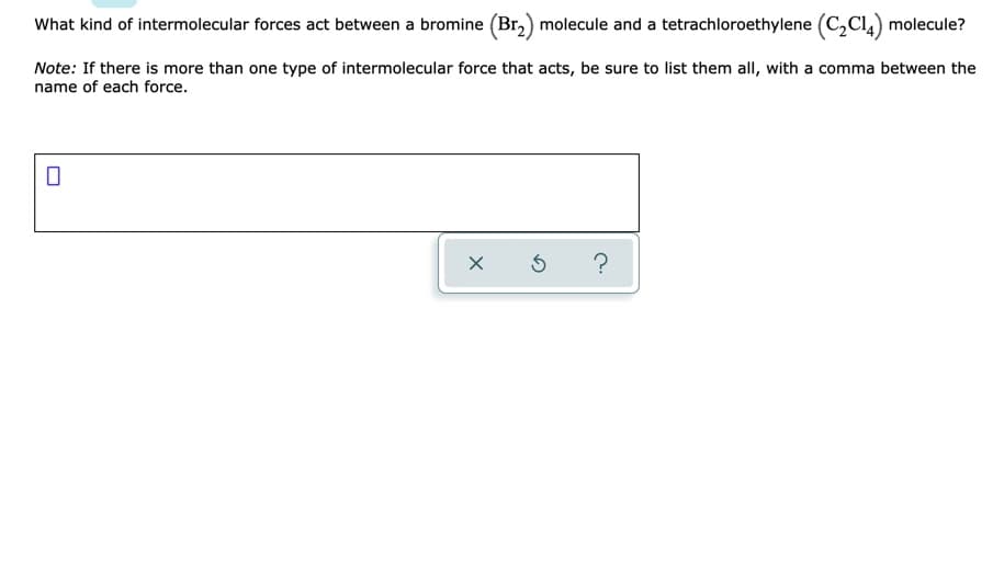 What kind of intermolecular forces act between a bromine (Br,) molecule and a tetrachloroethylene (C,Cl,) molecule?
Note: If there is more than one type of intermolecular force that acts, be sure to list them all, with a comma between the
name of each force.
