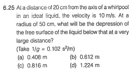 6.25 Ai a distance of 20 cm from the axis of a whirlpoo!
in an ideal liquid, the velocity is 10 m/s. At a
radius of 50 cm, what will be the depression of
the free surface of the liquid below that at a very
large distance?
(Take 1/g = 0.102 s?/m)
%3D
(b) 0.612 m
(d) 1.224 m
(a) 0.408 m
(c) 0.816 m
