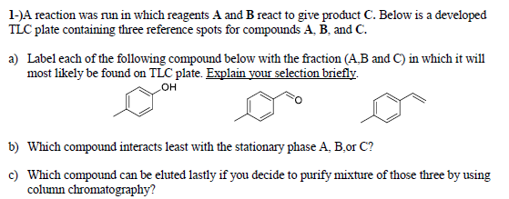 1-)A reaction was run in which reagents A and B react to give product C. Below is a developed
TLC plate containing three reference spots for compounds A, B, and C.
a) Label each of the following compound below with the fraction (A,B and C) in which it will
most likely be found on TLC plate. Explain your selection briefly.
OH
b) Which compound interacts least with the stationary phase A, B,or C?
c) Which compound can be eluted lastly if you decide to purify mixture of those three by using
column chromatography?
