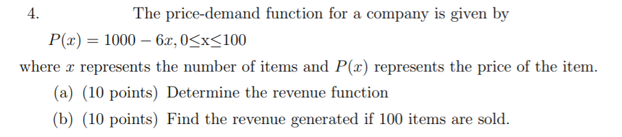 4.
The price-demand function for a company is given by
Р(г) 3D 1000 — 6х, 0<x<100
|3|
where x represents the number of items and P(x) represents the price of the item.
(a) (10 points) Determine the revenue function
(b) (10 points) Find the revenue generated if 100 items are sold.
