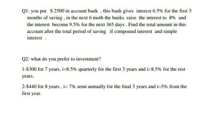 QI: you put $2500 in account bank , this bank gives interest 6.5% for the first 3
months of saving, in the next 6 moth the banks raise the interest to 8% and
the interest become 9.5% for the next 365 days. Find the total amount in this
account after the total period of saving if compound interest and simple
interest .
Q2: what do you prefer to investment?
1-$300 for 7 years, i=8.5% quarterly for the first 3 years and i=8.5% for the rest
years.
2-$440 for 8 years, i= 7% semi annually for the final 3 years and i=5% from the
first year.

