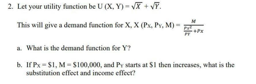 2. Let your utility function be U (X, Y) = VX + VY.
M
This will give a demand function for X, X (Px, Py, M)
Px2
+Px
PY
a. What is the demand function for Y?
b. If Px = $1, M $100,000, and Py starts at $1 then increases, what is the
substitution effect and income effect?
