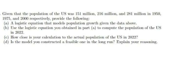 Given that the population of the US was 151 million, 216 million, and 281 million in 1950,
1975, and 2000 respectively, provide the following:
(a) A logistic equation that models population growth given the data above.
(b) Use the logistic equation you obtained in part (a) to compute the population of the US
in 2022.
(c) How close is your calculation to the actual population of the US in 2022?
(d) Is the model you constructed a feasible one in the long run? Explain your reasoning.
