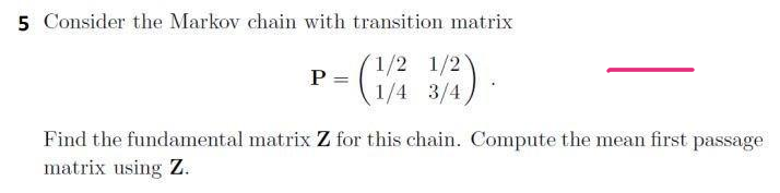5 Consider the Markov chain with transition matrix
1/2 1/2
P =
1/4 3/4
Find the fundamental matrix Z for this chain. Compute the mean first passage
matrix using Z.

