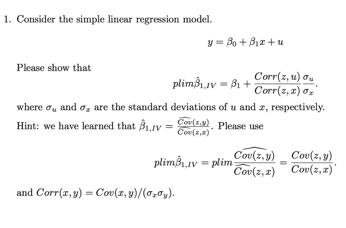 1. Consider the simple linear regression model.
y = Bo + B1x + u
Please show that
Corr(z, u) ou
Corr(z, x) 0r
plimß1.iv = B1+
where ơu
and o, are the standard deviations of u and x, respectively.
Hint: we have learned that Buy = Cov(z,Y). Please use
Cou (2,π)
Cov(z,y)
Cov(z, x)
Cov(z, y)
Cov(z, x)'
plimß1,1v = plim
and Corr(x,y) = Cov(x, y)/(ơx0y).
