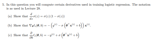 5. In this question you will compute certain derivatives used in training logistic regression. The notation
is as used in Lecture 28.
d
(a) Show that o(2) = 0(2) (1 – 0(2))
dzo
%3D
(b) Show that Vali(0, b) = - (y) –
o (0*x0 +b)) x^).
l:(0, b) = -y(i) +o
(o™x® + b)
(c) Show that
