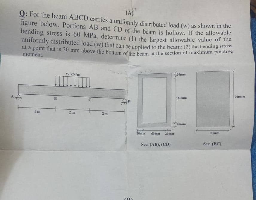 201
(A)
Q: For the beam ABCD carries a uniformly distributed load (w) as shown in the
figure below. Portions AB and CD of the beam is hollow. If the allowable
bending stress is 60 MPa, determine (1) the largest allowable value of the
uniformly distributed load (w) that can be applied to the beam; (2) the bending stresse
at a point that is 30 mm above the bottom of the beam at the section of maximum positive
moment.
20mm
w kN/m
200mm
160mm
2m
2m
20mm
A AT
2 m
B
20mm
H
60mm 20mm
Sec. (AB), (CD)
100mm
Sec. (BC)
