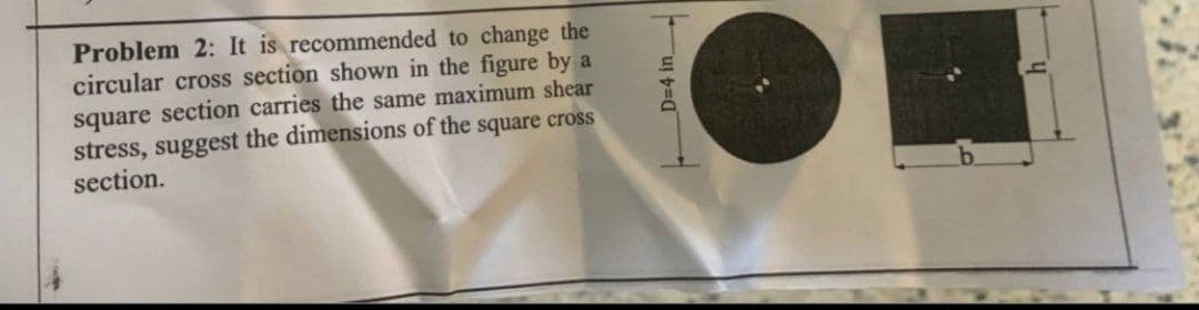 Problem 2: It is recommended to change the
circular cross section shown in the figure by a
square section carries the same maximum shear
stress, suggest the dimensions of the square cross
section.
D=4 in