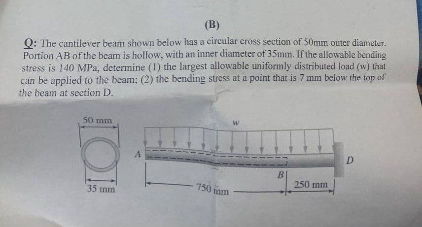 (B)
Q: The cantilever beam shown below has a circular cross section of 50mm outer diameter.
Portion AB of the beam is hollow, with an inner diameter of 35mm. If the allowable bending
stress is 140 MPa, determine (1) the largest allowable uniformly distributed load (w) that
can be applied to the beam; (2) the bending stress at a point that is 7 mm below the top of
the beam at section D.
50 mm
W
D
B
O!
35 mm
A
- 750 mm
250 mm