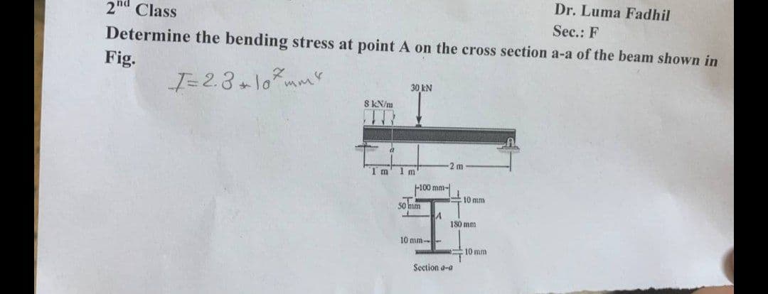 Dr. Luma Fadhil
2nd Class
Sec.: F
Determine the bending stress at point A on the cross section a-a of the beam shown in
Fig.
30 kN
I= 2.8+10mm²
8 kN/m
Im 1m'
-100 mm-
A
50 mm
10 mm-
2 m
11
10 mm
180 mm
Section a-a
10 mm