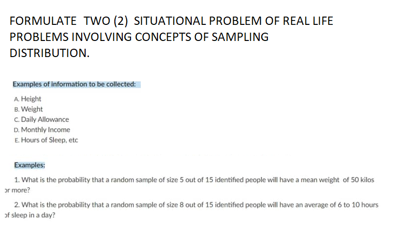FORMULATE TWO (2) SITUATIONAL PROBLEM OF REAL LIFE
PROBLEMS INVOLVING CONCEPTS OF SAMPLING
DISTRIBUTION.
Examples of information to be collected:
A. Height
B. Weight
C. Daily Allowance
D. Monthly Income
E. Hours of Sleep, etc
Examples:
1. What is the probability that a random sample of size 5 out of 15 identified people will have a mean weight of 50 kilos
or more?
2. What is the probability that a random sample of size 8 out of 15 identified people will have an average of 6 to 10 hours
of sleep in a day?