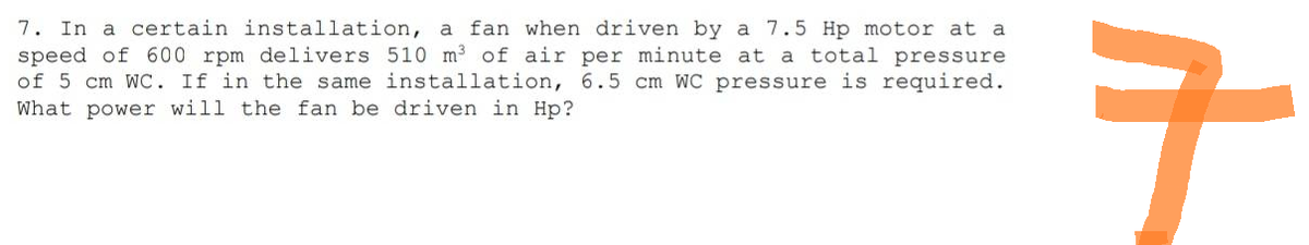 7. In a certain installation, a fan when driven by a 7.5 Hp motor at a
speed of 600 rpm delivers 510 m³ of air per minute at a total pressure
of 5 cm WC. If in the same installation, 6.5 cm WC pressure is required.
What power will the fan be driven in Hp?
구