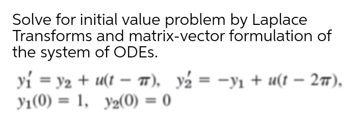 Solve for initial value problem by Laplace
Transforms and matrix-vector formulation of
the system of ODES.
yi = y2 + u(t – T), y½ = -yı + u(t – 27),
y1(0) = 1, y2(0) = 0
%3D
