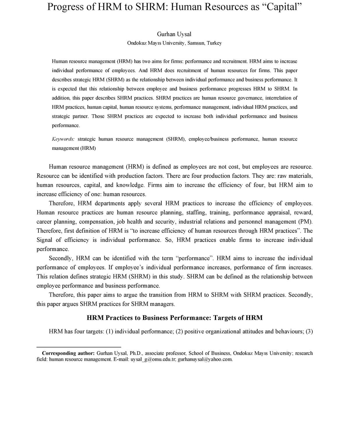 Progress of HRM to SHRM: Human Resources as "Capital"
99
Gurhan Uysal
Ondokuz Mayıs University, Samsun, Turkey
Human resource management (HRM) has two aims for firms: performance and recruitment. HRM aims to increase
individual performance of employees. And HRM does recruitment of human resources for firms. This paper
describes strategic HRM (SHRM) as the relationship between individual performance and business performance. It
is expected that this relationship between employee and business performance progresses HRM to SHRM. In
addition, this paper describes SHRM practices. SHRM practices are human resource governance, interrelation of
HRM practices, human capital, human resource systems, performance management, individual HRM practices, and
strategic partner. Those SHRM practices are expected to increase both individual performance and business
performance.
Keywords: strategic human resource management (SHRM), employee/business performance, human resource
management (HRM)
Human resource management (HRM) is defined as employees are not cost, but employees are resource.
Resource can be identified with production factors. There are four production factors. They are: raw materials,
human resources, capital, and knowledge. Firms aim to increase the efficiency of four, but HRM aim to
increase efficiency of one: human resources.
Therefore, HRM departments apply several HRM practices to increase the efficiency of employees.
Human resource practices are human resource planning, staffing, training, performance appraisal, reward,
career planning, compensation, job health and security, industrial relations and personnel management (PM).
Therefore, first definition of HRM is "to increase efficiency of human resources through HRM practices". The
Signal of efficiency is individual performance. So, HRM practices enable firms to increase individual
performance.
Secondly, HRM can be identified with the term "performance". HRM aims to increase the individual
performance of employees. If employee's individual performance increases, performance of firm increases.
This relation defines strategic HRM (SHRM) in this study. SHRM can be defined as the relationship between
employee performance and business performance.
Therefore, this paper aims to argue the transition from HRM to SHRM with SHRM practices. Secondly,
this paper argues SHRM practices for SHRM managers.
HRM Practices to Business Performance: Targets of HRM
HRM has four targets: (1) individual performance; (2) positive organizational attitudes and behaviours; (3)
Corresponding author: Gurhan Uysal, Ph.D., associate professor, School of Business, Ondokuz Mayıs University; research
field: human resource management. E-mail: uysal_g@omu.edu.tr; gurhanuy sal@yahoo.com.
