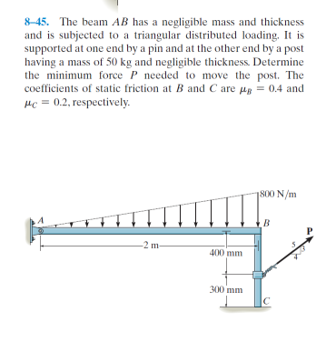 8-45. The beam AB has a negligible mass and thickness
and is subjected to a triangular distributed loading. It is
supported at one end by a pin and at the other end by a post
having a mass of 50 kg and negligible thickness. Determine
the minimum force P needed to move the post. The
coefficients of static friction at B and C are μg = 0.4 and
#c= 0.2, respectively.
-2 m-
400 mm
300 mm
1800 N/m
B
с