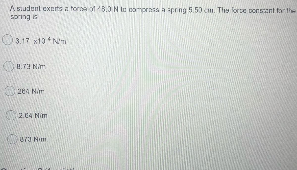 A student exerts a force of 48.0 N to compress a spring 5.50 cm. The force constant for the
spring is
3.17 x10 4 N/m
8.73 N/m
264 N/m
2.64 N/m
873 N/m
