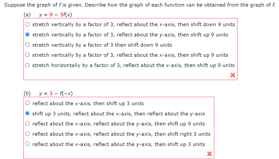 Suppose the graph of f is given. Describe how the graph of each function can be obtained from the graph of f.
(а)
y = 9 - 3f(x)
O stretch vertically by a factor of 3, reflect about the x-axis, then shift down 9 units
O stretch vertically by a factor of 3, reflect about the y-axis, then shift up 9 units
O stretch vertically by a factor of 3 then shift down 9 units
stretch vertically by a factor of 3, reflect about the x-axis, then shift up 9 units
O stretch horizontally by a factor of 3, reflect about the x-axis, then shift up 9 units
(b)
y = 3 - f(-x)
O reflect about the x-axis, then shift up 3 units
O shift up 3 units, reflect about the x-axis, then reflect about the y-axis
reflect about the x-axis, reflect about the y-axis, then shift up 9 units
O reflect about the x-axis, reflect about the y-axis, then shift right 3 units
reflect about the x-axis, reflect about the y-axis, then shift up 3 units
O O O
