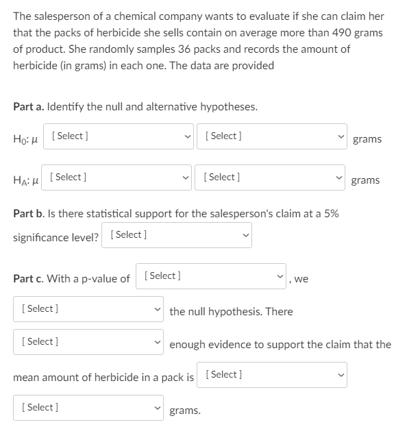 The salesperson of a chemical company wants to evaluate if she can claim her
that the packs of herbicide she sells contain on average more than 490 grams
of product. She randomly samples 36 packs and records the amount of
herbicide (in grams) in each one. The data are provided
Part a. Identify the null and alternative hypotheses.
Họ: H [ Select ]
[ Select ]
grams
HA: H
[ Select ]
[ Select ]
grams
Part b. Is there statistical support for the salesperson's claim at a 5%
significance level? [Select ]
Part c. With a p-value of [Select]
we
[ Select ]
v the null hypothesis. There
[ Select]
enough evidence to support the claim that the
mean amount of herbicide in a pack is [ Select]
[ Select ]
grams.
