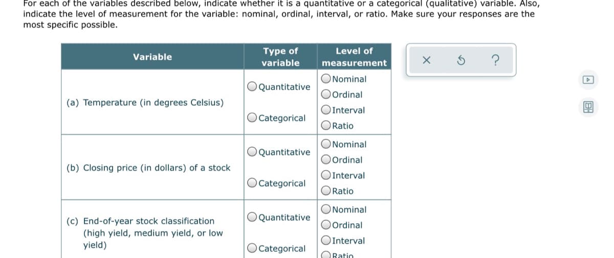 For each of the variables described below, indicate whether it is a quantitative or a categorical (qualitative) variable. Also,
indicate the level of measurement for the variable: nominal, ordinal, interval, or ratio. Make sure your responses are the
most specific possible.
Type of
Level of
Variable
variable
measurement
ONominal
OQuantitative
O Ordinal
(a) Temperature (in degrees Celsius)
OInterval
O Categorical
ORatio
ONominal
OQuantitative
O Ordinal
(b) Closing price (in dollars) of a stock
OInterval
O Categorical
ORatio
ONominal
OQuantitative
(c) End-of-year stock classification
(high yield, medium yield, or low
yield)
O Ordinal
OInterval
OCategorical
ORatio
