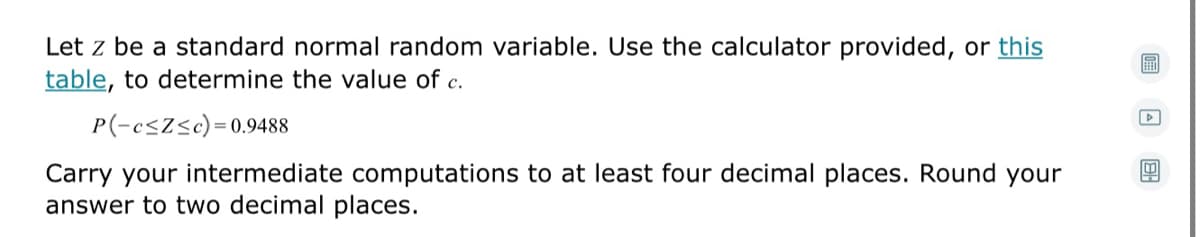 Let z be a standard normal random variable. Use the calculator provided, or this
table, to determine the value of c.
P(-csZ<c)=0.9488
Carry your intermediate computations to at least four decimal places. Round your
answer to two decimal places.
