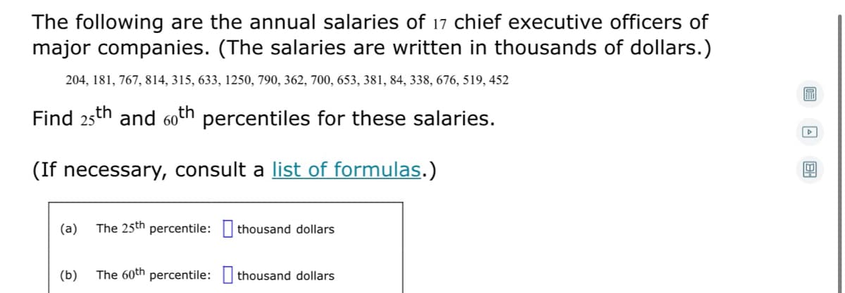 The following are the annual salaries of 17 chief executive officers of
major companies. (The salaries are written in thousands of dollars.)
204, 181, 767, 814, 315, 633, 1250, 790, 362, 700, 653, 381, 84, 338, 676, 519, 452
Find 25th and 60th percentiles for these salaries.
(If necessary, consult a list of formulas.)
(a)
The 25th percentile: thousand dollars
(b)
The 60th percentile: thousand dollars
