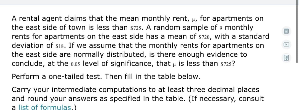 A rental agent claims that the mean monthly rent, µ, for apartments on
the east side of town is less than s725. A random sample of 9 monthly
rents for apartments on the east side has a mean of s720, with a standard
deviation of s18. If we assume that the monthly rents for apartments on
the east side are normally distributed, is there enough evidence to
conclude, at the 0.05 level of significance, that u is less than s725s?
圖
Perform a one-tailed test. Then fill in the table below.
Carry your intermediate computations to at least three decimal places
and round your answers as specified in the table. (If necessary, consult
a list of formulas.)
