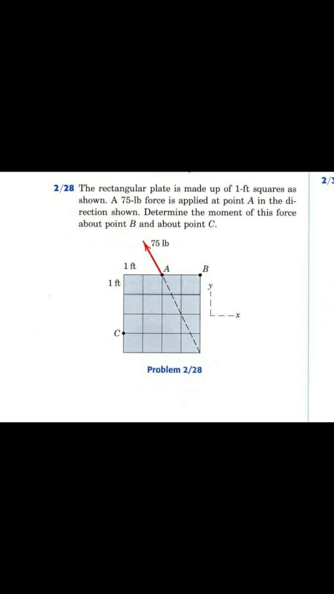 2/3
2/28 The rectangular plate is made up of 1-ft squares as
shown. A 75-lb force is applied at point A in the di-
rection shown. Determine the moment of this force
about point B and about point C.
75 lb
1 ft
A
B
1 ft
y
L--x
Problem 2/28
