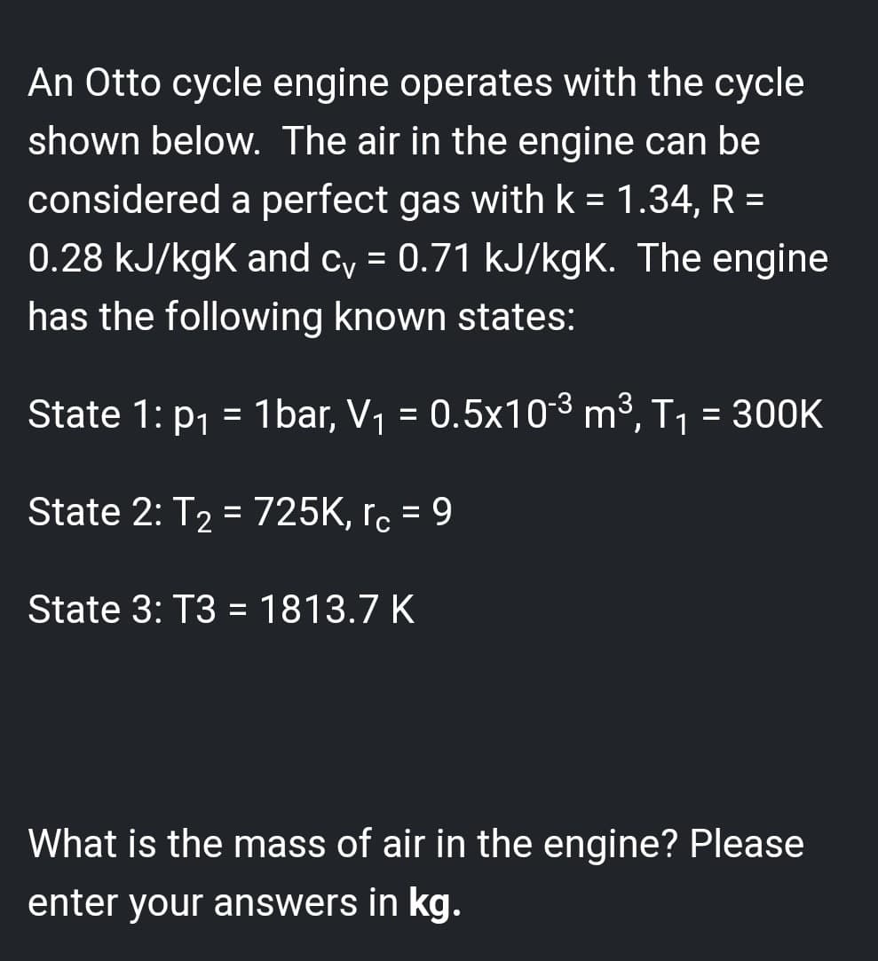 An Otto cycle engine operates with the cycle
shown below. The air in the engine can be
considered a perfect gas with k = 1.34, R =
0.28 kJ/kgk and cv = 0.71 kJ/kgK. The engine
has the following known states:
State 1: p₁ = 1bar, V₁ = 0.5x10-³ m³, T₁ = 300K
State 2: T₂ = 725K, rc = 9
State 3: T3 = 1813.7 K
What is the mass of air in the engine? Please
enter your answers in kg.