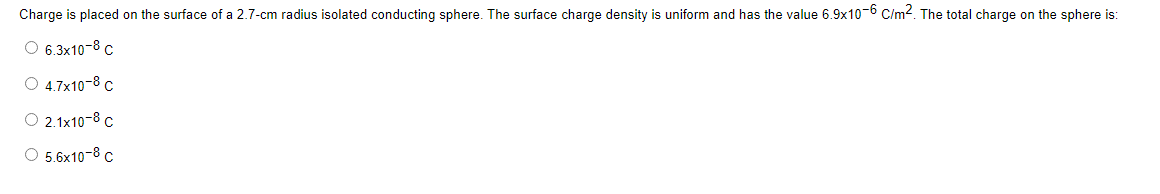 Charge is placed on the surface of a 2.7-cm radius isolated conducting sphere. The surface charge density is uniform and has the value 6.9x10-6 C/m². The total charge on the sphere is:
O 6.3x10-8 C
O 4.7x10-8 C
O 2.1x10-8 C
O 5.6x10-8 C