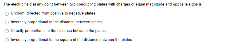 The electric field at any point between two conducting plates with charges of equal magnitude and opposite signs is
Uniform, directed from positive to negative plates
Inversely proportional to the distance between plates
Directly proportional to the distance between the plates
Inversely proportional to the square of the distance between the plates